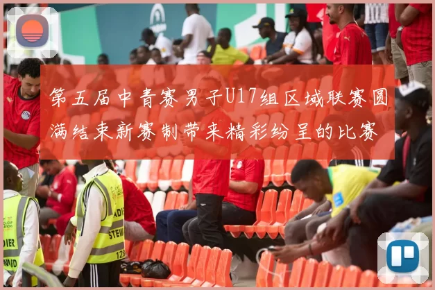 第五届中青赛男子U17组区域联赛圆满结束新赛制带来精彩纷呈的比赛体验