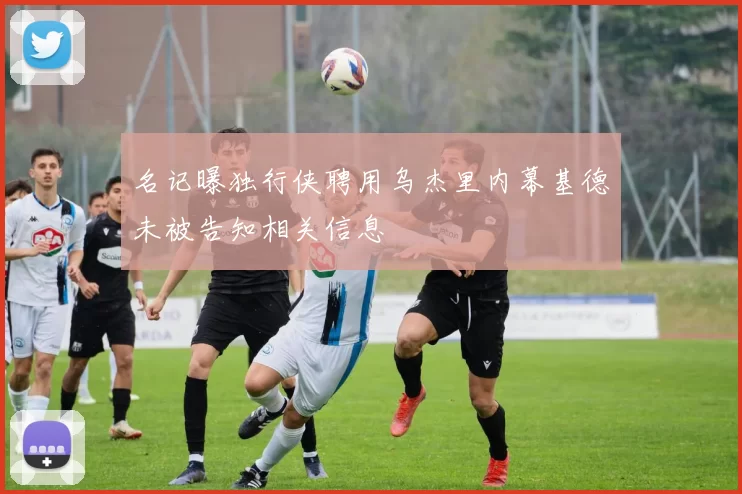 名记曝独行侠聘用乌杰里内幕基德未被告知相关信息