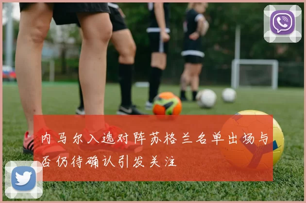 内马尔入选对阵苏格兰名单出场与否仍待确认引发关注