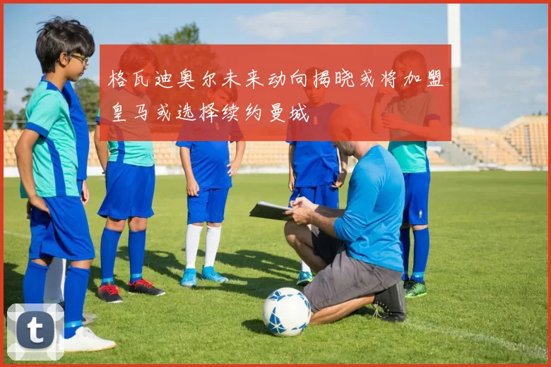 格瓦迪奥尔未来动向揭晓或将加盟皇马或选择续约曼城