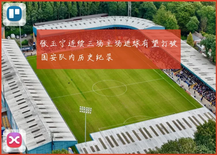 张玉宁连续三场主场进球有望打破国安队内历史纪录