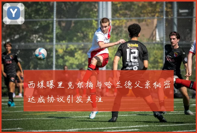 西媒曝里克尔梅与哈兰德父亲秘密达成协议引发关注