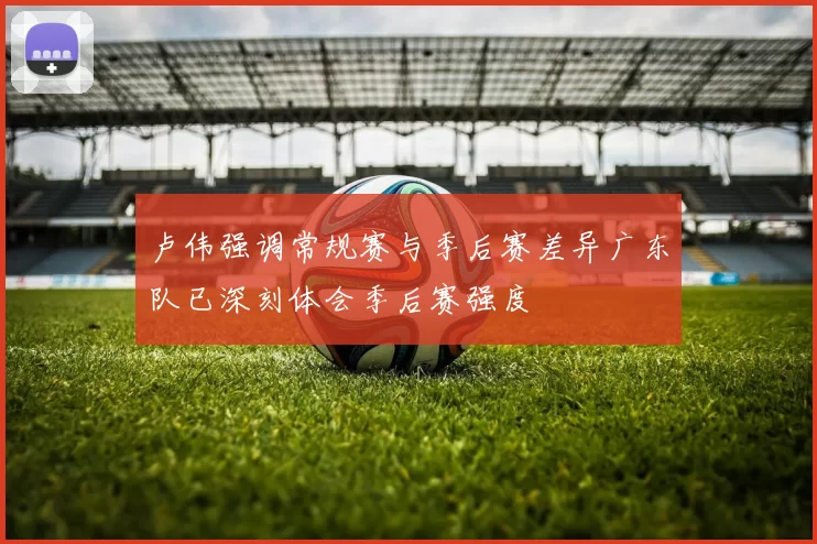 卢伟强调常规赛与季后赛差异广东队已深刻体会季后赛强度