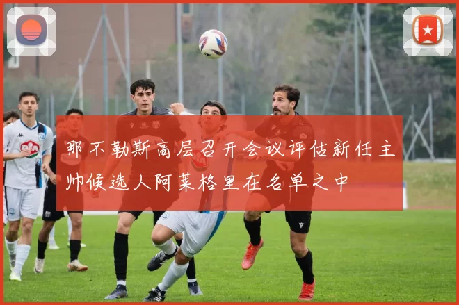 那不勒斯高层召开会议评估新任主帅候选人阿莱格里在名单之中