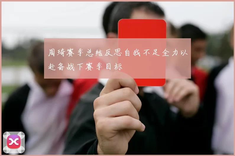 周琦赛季总结反思自我不足全力以赴备战下赛季目标