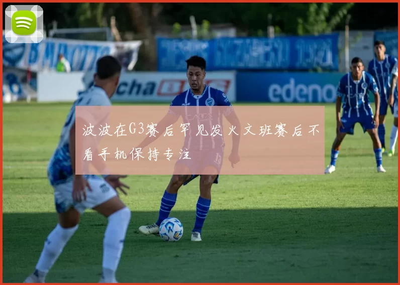 波波在G3赛后罕见发火文班赛后不看手机保持专注