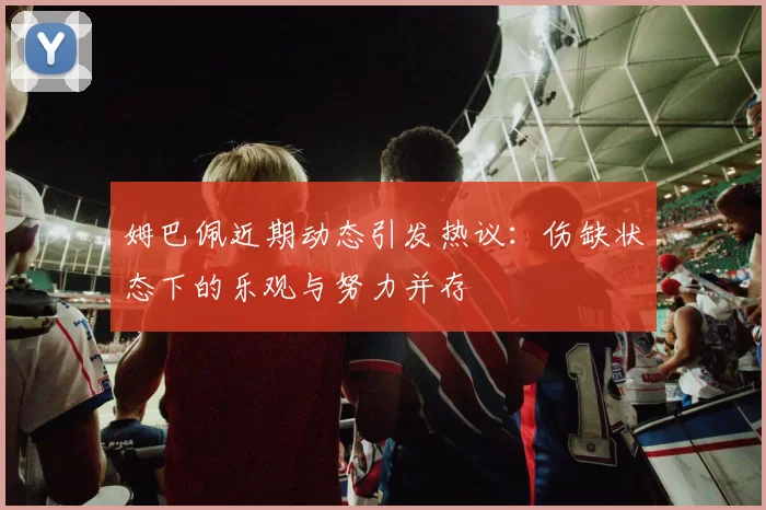 姆巴佩近期动态引发热议：伤缺状态下的乐观与努力并存