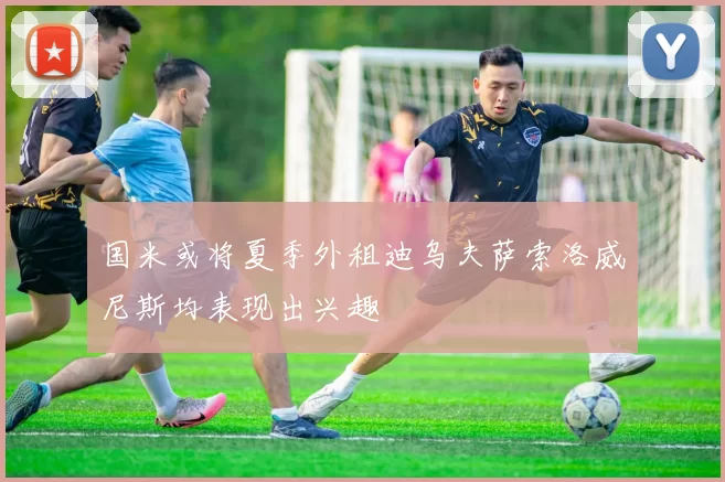 国米或将夏季外租迪乌夫萨索洛威尼斯均表现出兴趣