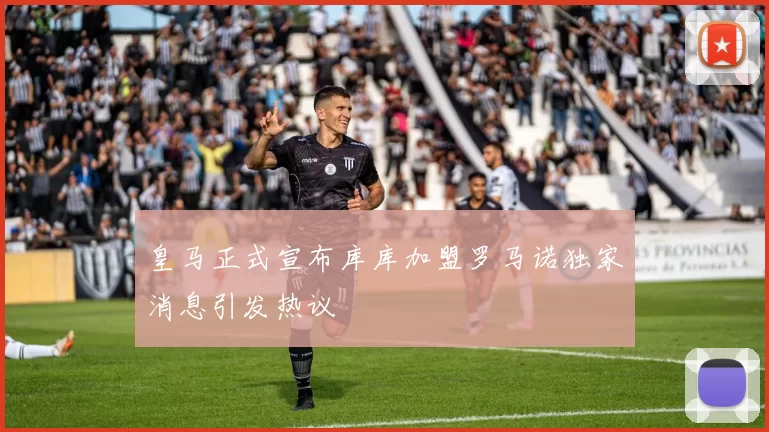 皇马正式宣布库库加盟罗马诺独家消息引发热议