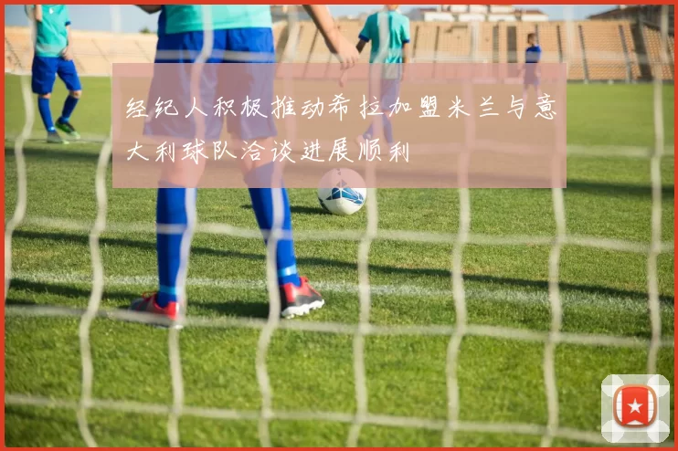 经纪人积极推动希拉加盟米兰与意大利球队洽谈进展顺利