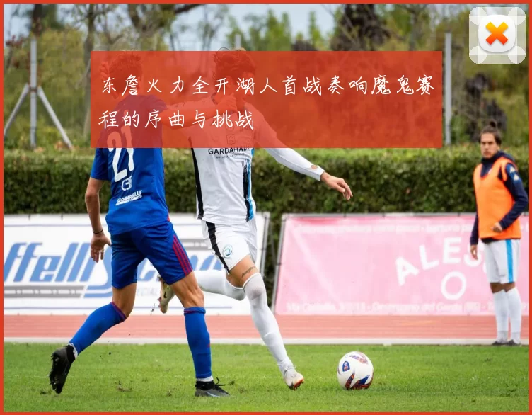东詹火力全开湖人首战奏响魔鬼赛程的序曲与挑战