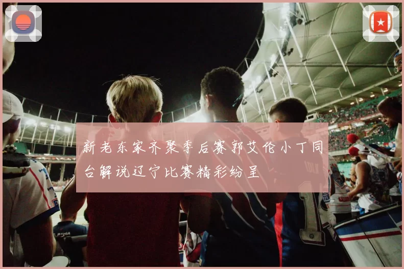 新老东家齐聚季后赛郭艾伦小丁同台解说辽宁比赛精彩纷呈