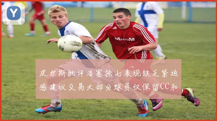 皮尔斯批评活塞抢七表现缺乏紧迫感建议交易大部分球员仅保留CC和詹金斯