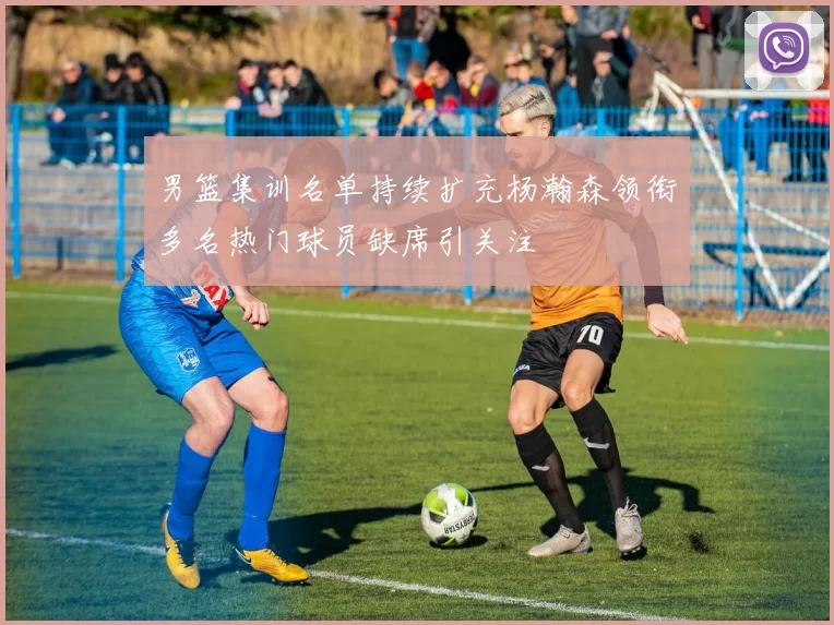 男篮集训名单持续扩充杨瀚森领衔多名热门球员缺席引关注