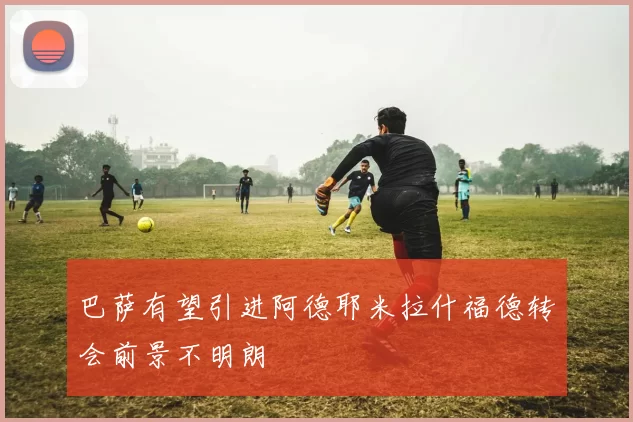 巴萨有望引进阿德耶米拉什福德转会前景不明朗