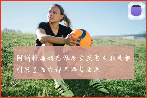 阿斯报道姆巴佩与女友意大利度假引发皇马内部不满与困惑