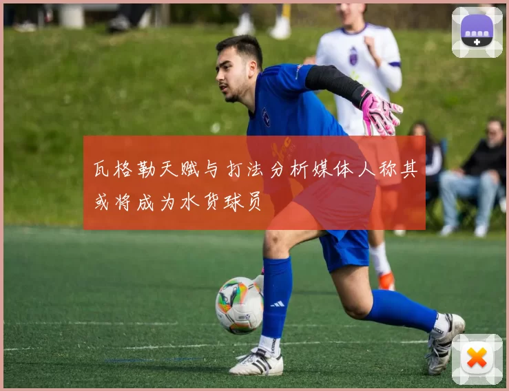 瓦格勒天赋与打法分析媒体人称其或将成为水货球员