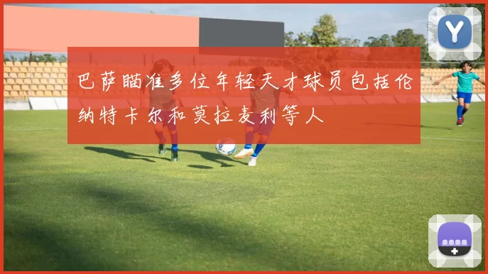 巴萨瞄准多位年轻天才球员包括伦纳特卡尔和莫拉麦利等人