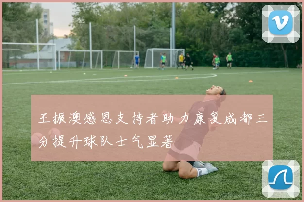 王振澳感恩支持者助力康复成都三分提升球队士气显著