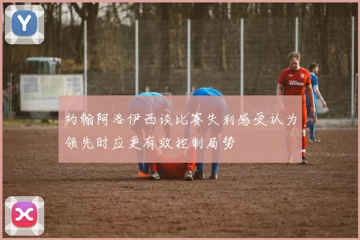 约翰阿洛伊西谈比赛失利感受认为领先时应更有效控制局势