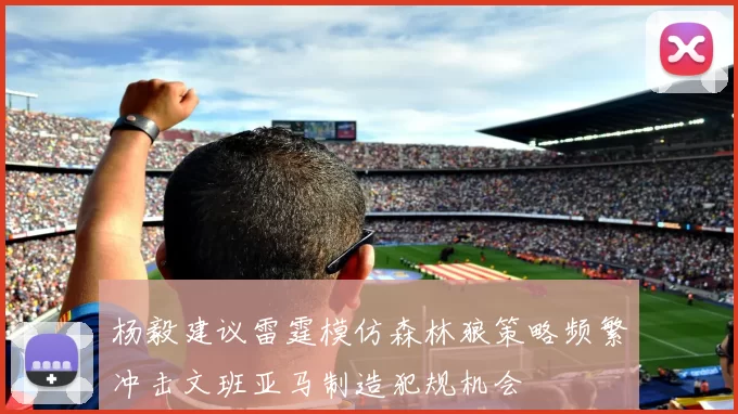 杨毅建议雷霆模仿森林狼策略频繁冲击文班亚马制造犯规机会