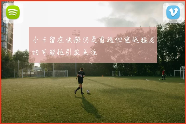 小卡留在快船仍是首选但重返猛龙的可能性引发关注