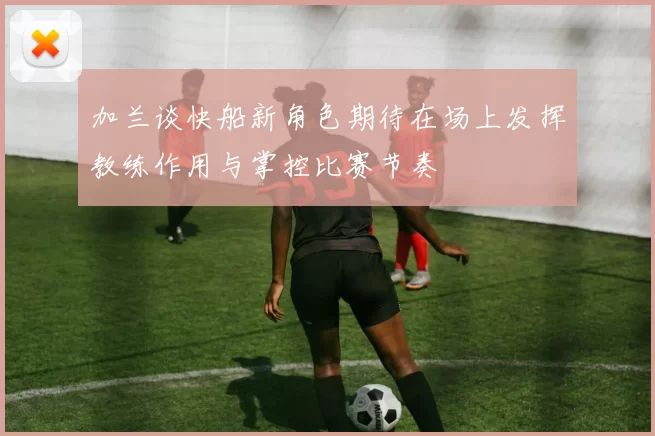 加兰谈快船新角色期待在场上发挥教练作用与掌控比赛节奏