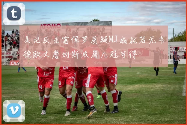 美记反击富保罗质疑MJ成就若无韦德欧文詹姆斯浓眉几冠可得
