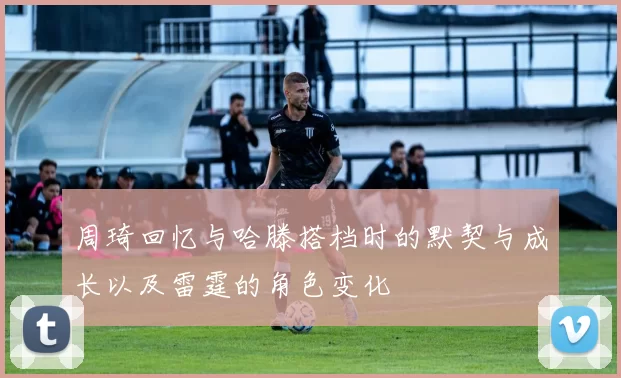 周琦回忆与哈滕搭档时的默契与成长以及雷霆的角色变化