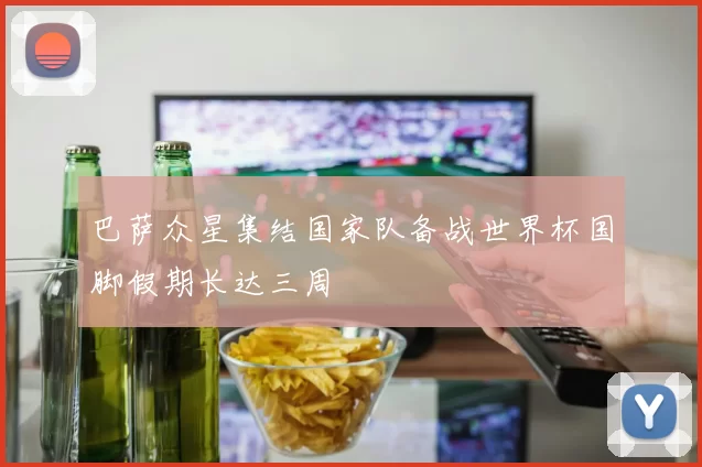 巴萨众星集结国家队备战世界杯国脚假期长达三周